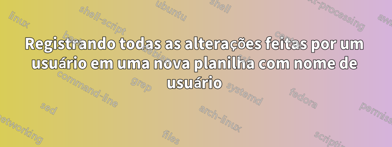 Registrando todas as alterações feitas por um usuário em uma nova planilha com nome de usuário