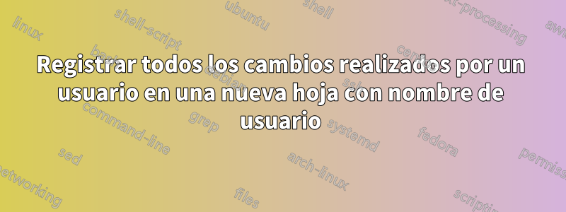 Registrar todos los cambios realizados por un usuario en una nueva hoja con nombre de usuario