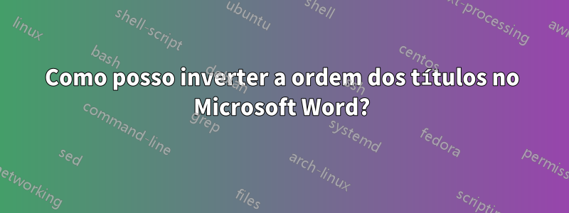 Como posso inverter a ordem dos títulos no Microsoft Word?