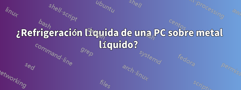 ¿Refrigeración líquida de una PC sobre metal líquido?