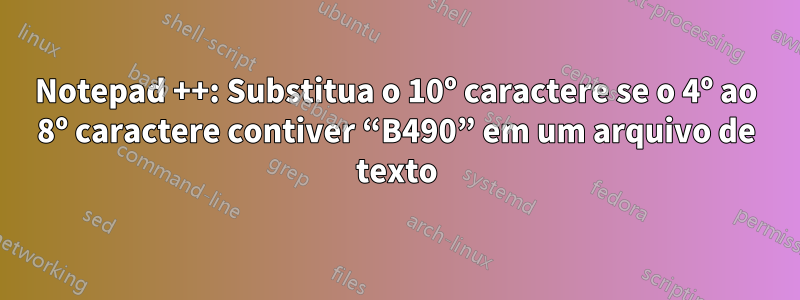 Notepad ++: Substitua o 10º caractere se o 4º ao 8º caractere contiver “B490” em um arquivo de texto