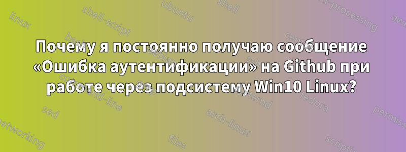 Почему я постоянно получаю сообщение «Ошибка аутентификации» на Github при работе через подсистему Win10 Linux?