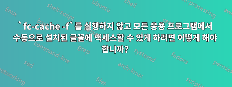 `fc-cache -f`를 실행하지 않고 모든 응용 프로그램에서 수동으로 설치된 글꼴에 액세스할 수 있게 하려면 어떻게 해야 합니까?
