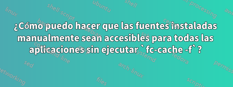 ¿Cómo puedo hacer que las fuentes instaladas manualmente sean accesibles para todas las aplicaciones sin ejecutar `fc-cache -f`?