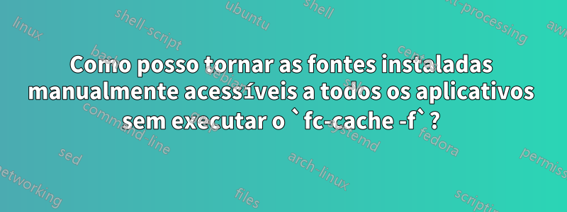 Como posso tornar as fontes instaladas manualmente acessíveis a todos os aplicativos sem executar o `fc-cache -f`?