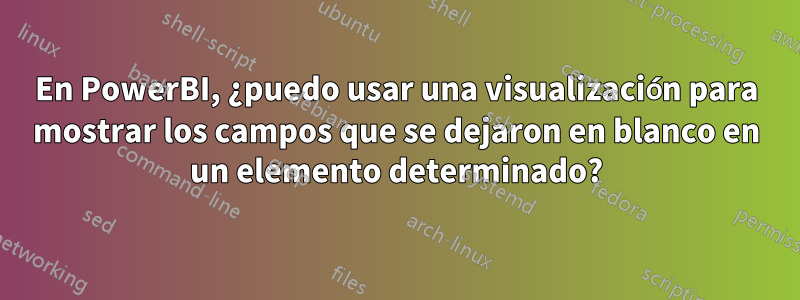 En PowerBI, ¿puedo usar una visualización para mostrar los campos que se dejaron en blanco en un elemento determinado?