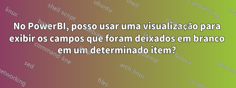 No PowerBI, posso usar uma visualização para exibir os campos que foram deixados em branco em um determinado item?