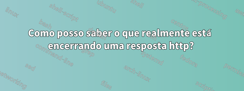 Como posso saber o que realmente está encerrando uma resposta http?