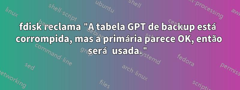 fdisk reclama "A tabela GPT de backup está corrompida, mas a primária parece OK, então será usada."