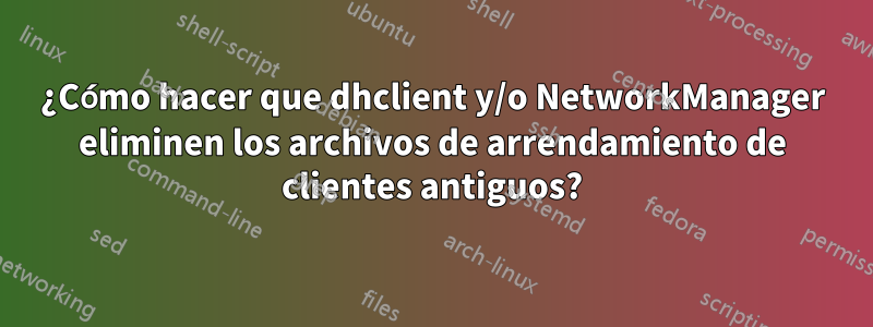 ¿Cómo hacer que dhclient y/o NetworkManager eliminen los archivos de arrendamiento de clientes antiguos?