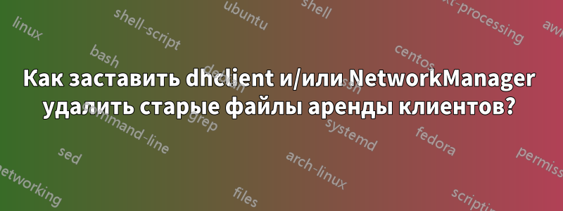 Как заставить dhclient и/или NetworkManager удалить старые файлы аренды клиентов?