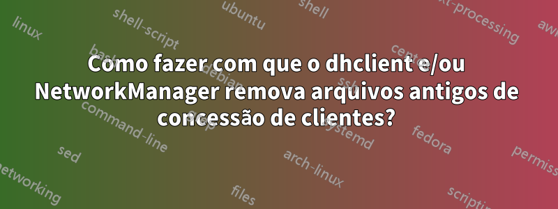 Como fazer com que o dhclient e/ou NetworkManager remova arquivos antigos de concessão de clientes?