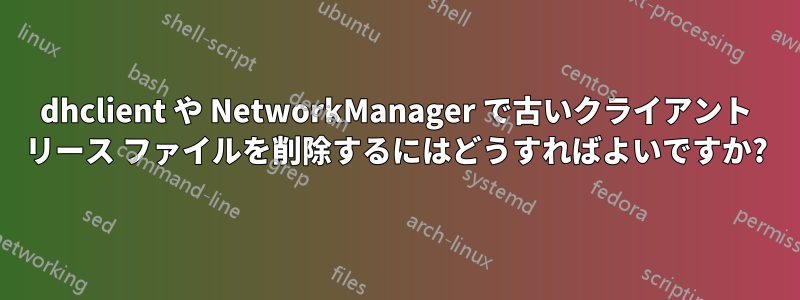 dhclient や NetworkManager で古いクライアント リース ファイルを削除するにはどうすればよいですか?