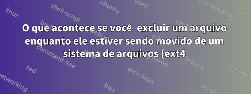 O que acontece se você excluir um arquivo enquanto ele estiver sendo movido de um sistema de arquivos (ext4) para outro (NTFS)?