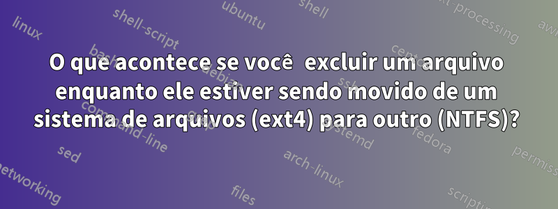 O que acontece se você excluir um arquivo enquanto ele estiver sendo movido de um sistema de arquivos (ext4) para outro (NTFS)?