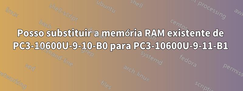 Posso substituir a memória RAM existente de PC3-10600U-9-10-B0 para PC3-10600U-9-11-B1