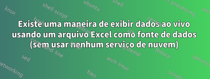 Existe uma maneira de exibir dados ao vivo usando um arquivo Excel como fonte de dados (sem usar nenhum serviço de nuvem)