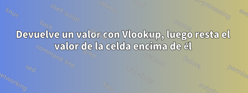 Devuelve un valor con Vlookup, luego resta el valor de la celda encima de él