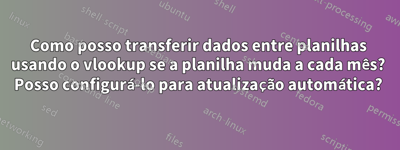 Como posso transferir dados entre planilhas usando o vlookup se a planilha muda a cada mês? Posso configurá-lo para atualização automática?