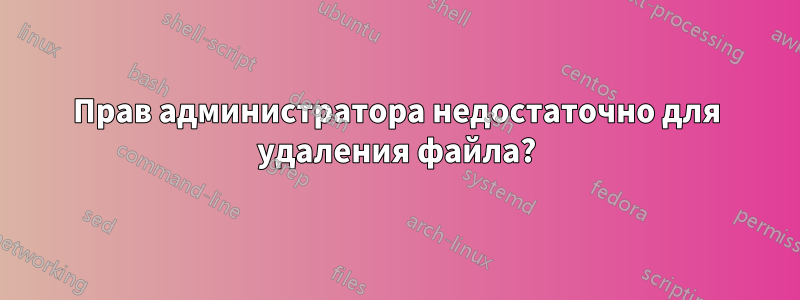 Прав администратора недостаточно для удаления файла?