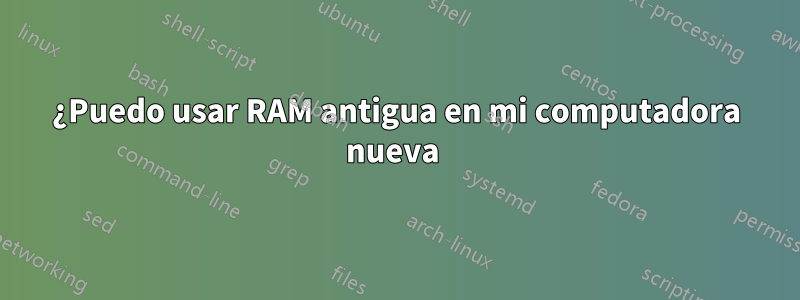 ¿Puedo usar RAM antigua en mi computadora nueva 