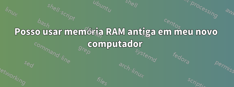 Posso usar memória RAM antiga em meu novo computador 