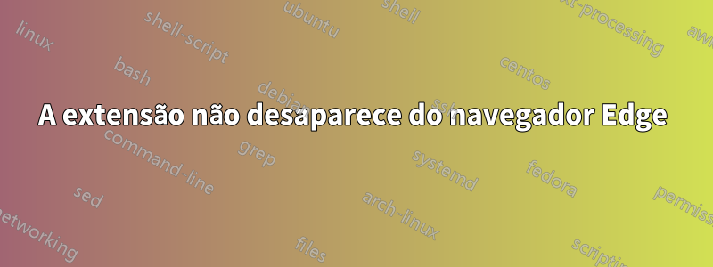 A extensão não desaparece do navegador Edge
