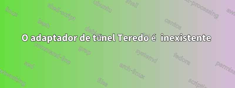 O adaptador de túnel Teredo é inexistente