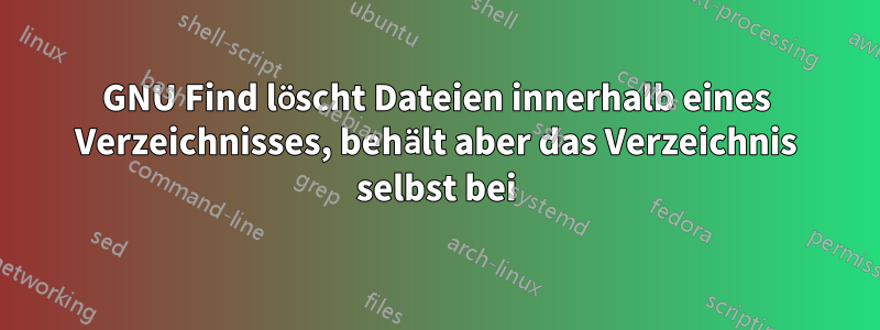 GNU Find löscht Dateien innerhalb eines Verzeichnisses, behält aber das Verzeichnis selbst bei