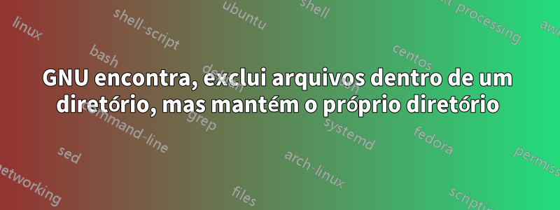 GNU encontra, exclui arquivos dentro de um diretório, mas mantém o próprio diretório