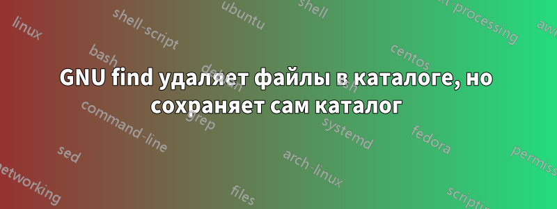 GNU find удаляет файлы в каталоге, но сохраняет сам каталог