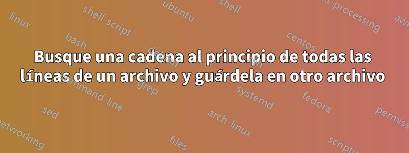 Busque una cadena al principio de todas las líneas de un archivo y guárdela en otro archivo