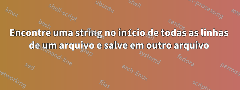 Encontre uma string no início de todas as linhas de um arquivo e salve em outro arquivo