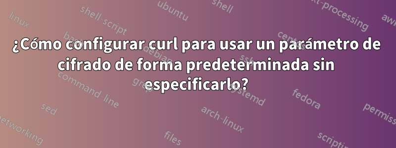 ¿Cómo configurar curl para usar un parámetro de cifrado de forma predeterminada sin especificarlo?