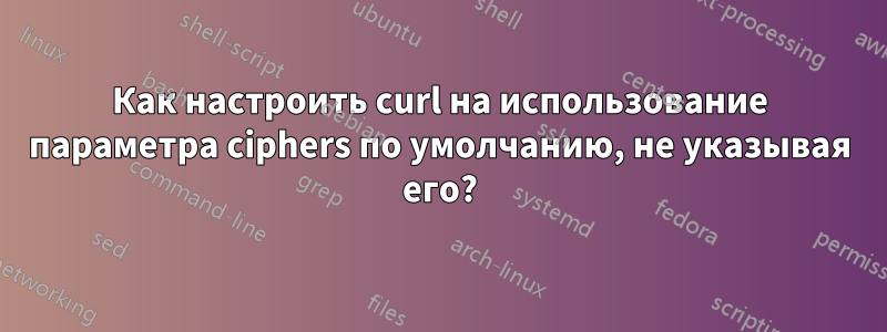 Как настроить curl на использование параметра ciphers по умолчанию, не указывая его?