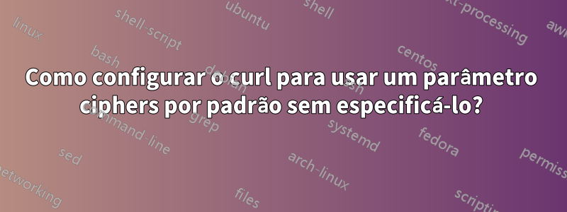 Como configurar o curl para usar um parâmetro ciphers por padrão sem especificá-lo?