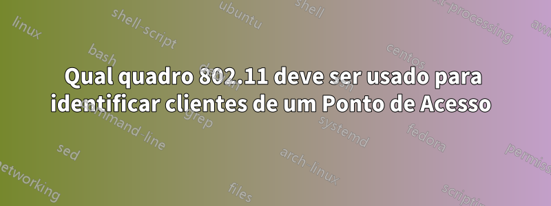 Qual quadro 802.11 deve ser usado para identificar clientes de um Ponto de Acesso 