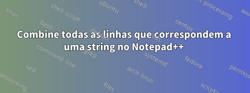 Combine todas as linhas que correspondem a uma string no Notepad++