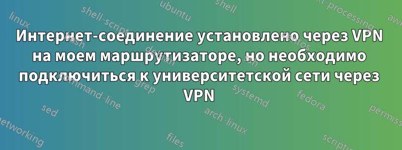 Интернет-соединение установлено через VPN на моем маршрутизаторе, но необходимо подключиться к университетской сети через VPN