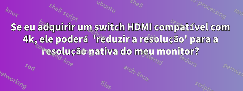 Se eu adquirir um switch HDMI compatível com 4k, ele poderá 'reduzir a resolução' para a resolução nativa do meu monitor?