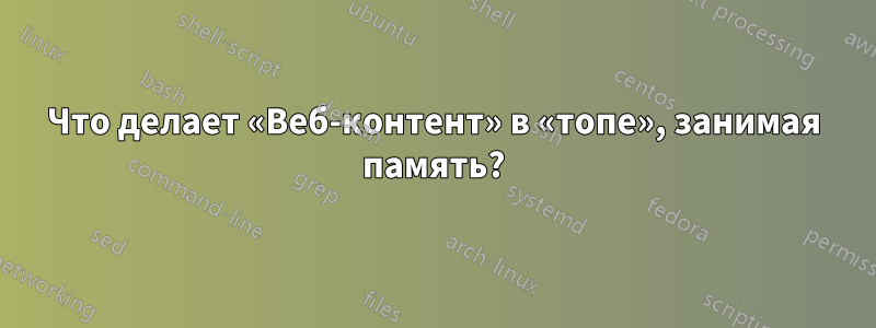 Что делает «Веб-контент» в «топе», занимая память?