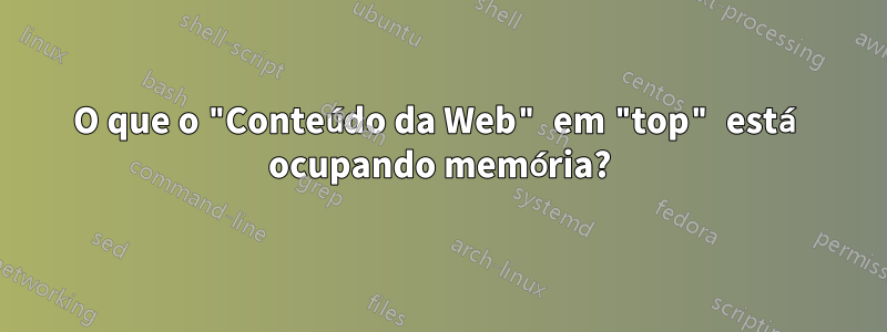 O que o "Conteúdo da Web" em "top" está ocupando memória?