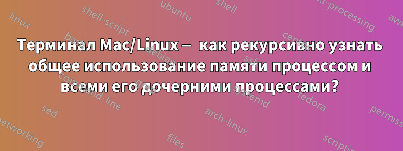 Терминал Mac/Linux — как рекурсивно узнать общее использование памяти процессом и всеми его дочерними процессами?