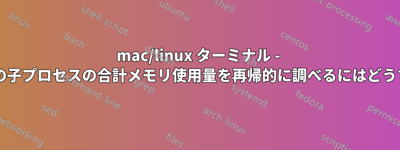 mac/linux ターミナル - プロセスとそのすべての子プロセスの合計メモリ使用量を再帰的に調べるにはどうすればよいでしょうか?