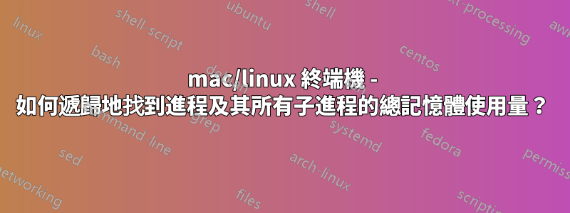 mac/linux 終端機 - 如何遞歸地找到進程及其所有子進程的總記憶體使用量？