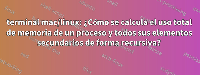 terminal mac/linux: ¿Cómo se calcula el uso total de memoria de un proceso y todos sus elementos secundarios de forma recursiva?