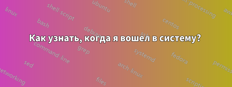 Как узнать, когда я вошел в систему?