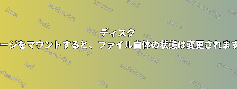 ディスク イメージをマウントすると、ファイル自体の状態は変更されますか?