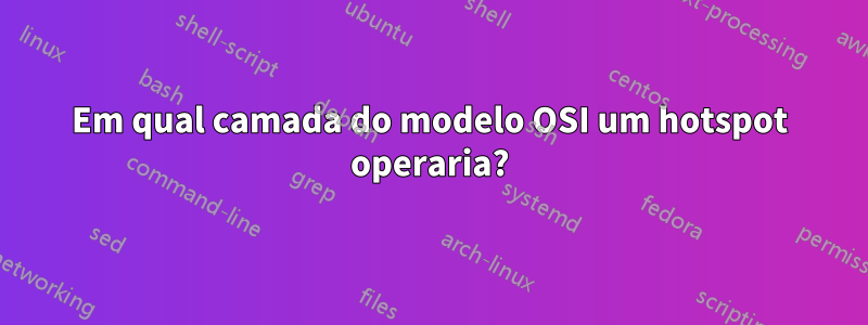 Em qual camada do modelo OSI um hotspot operaria?