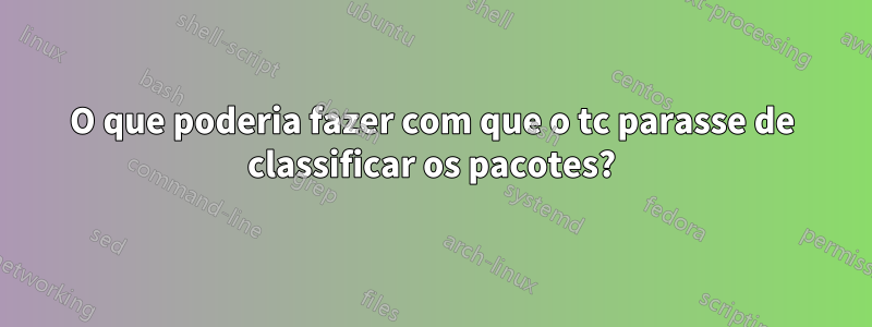 O que poderia fazer com que o tc parasse de classificar os pacotes?